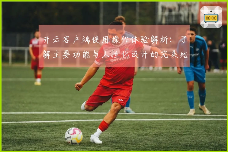 开云客户端使用操作体验解析：了解主要功能与人性化设计的完美结合