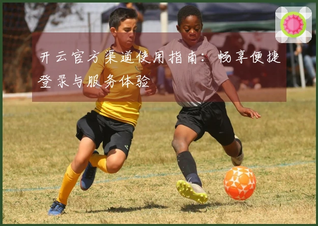 开云官方渠道使用指南：畅享便捷登录与服务体验